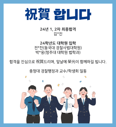 祝賀 합니다
24. 1, 2차 경찰시험 합격
김*진

24학년도 대학원 입학
전*찬(동국대 경찰사법대학원)
박*웅(청주대 대학원 법학과)

합격을 진심으로 祝賀드리며, 앞날에 榮光이 함께하길 빕니다.

충청대 경찰행정과 교수/학생회 일동