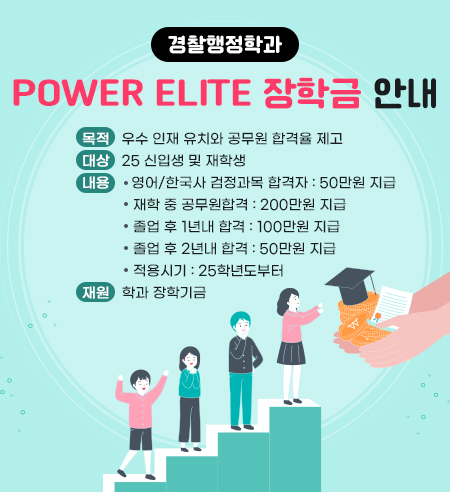 경찰행정학과 Power Elite 장학금 안내
목적 : 우수 인재 유치와 공무원 합격율 제고
대상 : 25 신입생 및 재학생
내용 :  영어/한국사 검정과목 합격자 : 50만원 지급
             재학 중 공무원합격 : 200만원 지급
             졸업 후 1년내 합격 : 100만원 지급
             졸업 후 2년내 합격 : 50만원 지급
             적용시기 : 25학년도부터 
재원 : 학과 장학기금