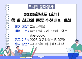 도서관 문화행사
2025학년도 1학기 책 속 최고의 문장 추천대회 개최 
-참여 대상 : 본교 재학생
-대상 도서 : 우리 대학 도서관 소장 단행본 및 e-book
-응모 기간 : 2025. 3. 24.(월) ~ 5. 9.(금)
-응모 방법 : 도서관 홈페이지 게시판 참고