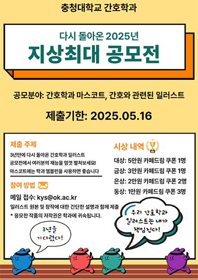 충청대학교 간호학과
다시 돌아온 2025년 지상최대 공모전
공모분야 : 간호학과 마스코트, 간호와 관련된 일러스트
제출기한 : 2025.05.16
제출 주제
3년만에 다시 돌아온 간호학과 일러스트
공모전에서 여러분의 재능을 맘껏 펼쳐보세요!
마스코트에는 학과 엠블럼을 사용하면 좋습니다
참여방법
메일접수 : kys@ok.ac.kr
일러스트 원본 및 창작에 대한 간단한 설명과 함께 제출
* 응모한 작품의 저작권은 학과에 귀속됩니다.
시상내역
대상 : 5만원 카페드림 쿠폰 1명
금상 : 3만원 카페드림 쿠폰 1명
은상 : 2만원 카페드림 쿠폰 2명
동상 : 1만원 카페드림 쿠폰 3명