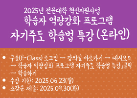 2025년 전문대학 혁신지원사업 학습자 역량강화 프로그램 자기주도 학습법 특강(온라인)
ㆍ수강방법: 구슬(E-Class) 로그인→강의실 바로가기 →좌측 메뉴 대시보드→「학습자 역량강화 프로그램 자기주도 학습법 특강」클릭→학습하기
ㆍ학습기간: 25.06.23.(월)까지
ㆍ소감문제출: 25.09.30.(화)까지