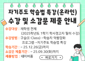 자기주도 학습법 특강(온라인) 수강 및 소감문 제출 안내
수강대상 : 재학생 전체
                   (2025학년도 1학기 학사경고자 필히 수강)
수강방법 : 구슬(E-Class)→학습자 역량강화 
                    프로그램→자기주도 학습법 특강
학습기간 : ~ 25.12.26(금)까지
소감문 제출기간 : ~ 25.09.30(화)까지
제출방법 : 네이버폼
바로가기