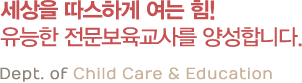 세상을 따스하게 여는 힘! 유능한 전문보육교사를 양성합니다. Dept. of Child Care & Education